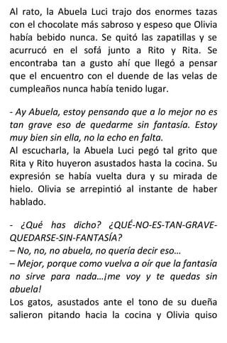 Al rato, la Abuela Luci trajo dos enormes tazas
con el chocolate más sabroso y espeso que Olivia
había bebido nunca. Se quitó las zapatillas y se
acurrucó en el sofá junto a Rito y Rita. Se
encontraba tan a gusto ahí que llegó a pensar
que el encuentro con el duende de las velas de
cumpleaños nunca había tenido lugar.
- Ay Abuela, estoy pensando que a lo mejor no es
tan grave eso de quedarme sin fantasía. Estoy
muy bien sin ella, no la echo en falta.
Al escucharla, la Abuela Luci pegó tal grito que
Rita y Rito huyeron asustados hasta la cocina. Su
expresión se había vuelta dura y su mirada de
hielo. Olivia se arrepintió al instante de haber
hablado.
- ¿Qué has dicho? ¿QUÉ-NO-ES-TAN-GRAVE-
QUEDARSE-SIN-FANTASÍA?
– No, no, no abuela, no quería decir eso…
– Mejor, porque como vuelva a oír que la fantasía
no sirve para nada…¡me voy y te quedas sin
abuela!
Los gatos, asustados ante el tono de su dueña
salieron pitando hacia la cocina y Olivia quiso
 