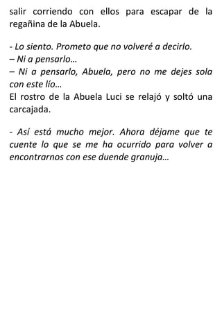 salir corriendo con ellos para escapar de la
regañina de la Abuela.
- Lo siento. Prometo que no volveré a decirlo.
– Ni a pensarlo…
– Ni a pensarlo, Abuela, pero no me dejes sola
con este lío…
El rostro de la Abuela Luci se relajó y soltó una
carcajada.
- Así está mucho mejor. Ahora déjame que te
cuente lo que se me ha ocurrido para volver a
encontrarnos con ese duende granuja…
 