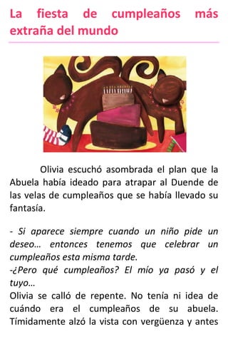 La fiesta de cumpleaños más
extraña del mundo
Olivia escuchó asombrada el plan que la
Abuela había ideado para atrapar al Duende de
las velas de cumpleaños que se había llevado su
fantasía.
- Si aparece siempre cuando un niño pide un
deseo… entonces tenemos que celebrar un
cumpleaños esta misma tarde.
-¿Pero qué cumpleaños? El mío ya pasó y el
tuyo…
Olivia se calló de repente. No tenía ni idea de
cuándo era el cumpleaños de su abuela.
Tímidamente alzó la vista con vergüenza y antes
 