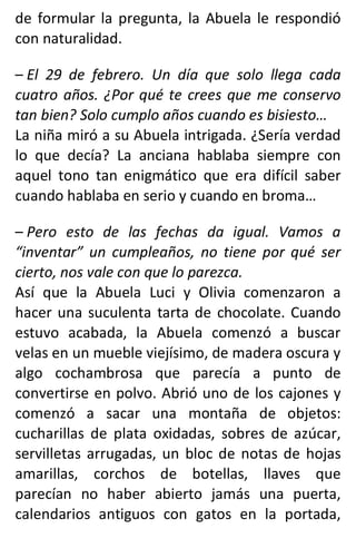 de formular la pregunta, la Abuela le respondió
con naturalidad.
– El 29 de febrero. Un día que solo llega cada
cuatro años. ¿Por qué te crees que me conservo
tan bien? Solo cumplo años cuando es bisiesto…
La niña miró a su Abuela intrigada. ¿Sería verdad
lo que decía? La anciana hablaba siempre con
aquel tono tan enigmático que era difícil saber
cuando hablaba en serio y cuando en broma…
– Pero esto de las fechas da igual. Vamos a
“inventar” un cumpleaños, no tiene por qué ser
cierto, nos vale con que lo parezca.
Así que la Abuela Luci y Olivia comenzaron a
hacer una suculenta tarta de chocolate. Cuando
estuvo acabada, la Abuela comenzó a buscar
velas en un mueble viejísimo, de madera oscura y
algo cochambrosa que parecía a punto de
convertirse en polvo. Abrió uno de los cajones y
comenzó a sacar una montaña de objetos:
cucharillas de plata oxidadas, sobres de azúcar,
servilletas arrugadas, un bloc de notas de hojas
amarillas, corchos de botellas, llaves que
parecían no haber abierto jamás una puerta,
calendarios antiguos con gatos en la portada,
 