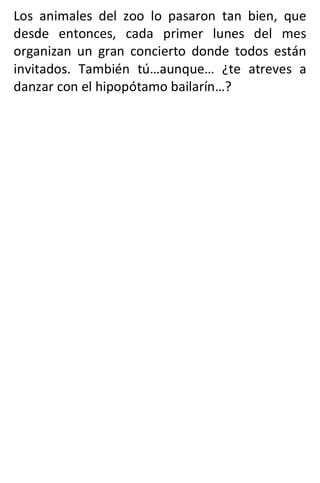 Los animales del zoo lo pasaron tan bien, que
desde entonces, cada primer lunes del mes
organizan un gran concierto donde todos están
invitados. También tú…aunque… ¿te atreves a
danzar con el hipopótamo bailarín…?
 