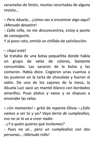 caramelos de limón, recetas recortadas de alguna
revista…
– Pero Abuela… ¿cómo vas a encontrar algo aquí?
¡Menudo desastre!
- Calla niña, no me desconcentres, estoy a punto
de conseguirlo.
Y al poco rato, emitió un chillido de satisfacción.
– ¡Aquí está!
Se trataba de una bolsa pequeñita donde había
un grupo de velas de colores, bastante
consumidas. Las sacaron de la bolsa y las
contaron. Había doce. Cogieron unas cuantas y
las pusieron en la tarta de chocolate y fueron al
salón. De uno de los cajones de la mesa, la
Abuela Luci sacó un mantel blanco con bordados
amarillos. Puso platos y vasos y se dispuso a
encender las velas.
– ¡Un momento! – gritó de repente Olivia – ¿Sólo
vamos a ser tú y yo? Vaya birria de cumpleaños,
eso no se lo va a creer nadie.
- ¿Y a quién quieres qué invitemos?
- Pues no sé… pero un cumpleaños con dos
personas… ¡Menudo rollo!
 