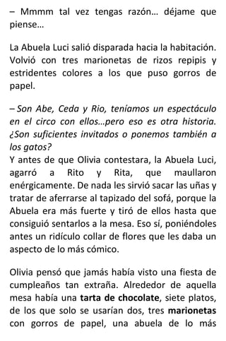 – Mmmm tal vez tengas razón… déjame que
piense…
La Abuela Luci salió disparada hacia la habitación.
Volvió con tres marionetas de rizos repipis y
estridentes colores a los que puso gorros de
papel.
– Son Abe, Ceda y Rio, teníamos un espectáculo
en el circo con ellos…pero eso es otra historia.
¿Son suficientes invitados o ponemos también a
los gatos?
Y antes de que Olivia contestara, la Abuela Luci,
agarró a Rito y Rita, que maullaron
enérgicamente. De nada les sirvió sacar las uñas y
tratar de aferrarse al tapizado del sofá, porque la
Abuela era más fuerte y tiró de ellos hasta que
consiguió sentarlos a la mesa. Eso sí, poniéndoles
antes un ridículo collar de flores que les daba un
aspecto de lo más cómico.
Olivia pensó que jamás había visto una fiesta de
cumpleaños tan extraña. Alrededor de aquella
mesa había una tarta de chocolate, siete platos,
de los que solo se usarían dos, tres marionetas
con gorros de papel, una abuela de lo más
 