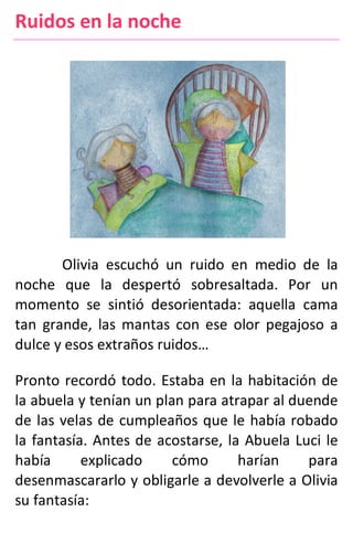 Ruidos en la noche
Olivia escuchó un ruido en medio de la
noche que la despertó sobresaltada. Por un
momento se sintió desorientada: aquella cama
tan grande, las mantas con ese olor pegajoso a
dulce y esos extraños ruidos…
Pronto recordó todo. Estaba en la habitación de
la abuela y tenían un plan para atrapar al duende
de las velas de cumpleaños que le había robado
la fantasía. Antes de acostarse, la Abuela Luci le
había explicado cómo harían para
desenmascararlo y obligarle a devolverle a Olivia
su fantasía:
 