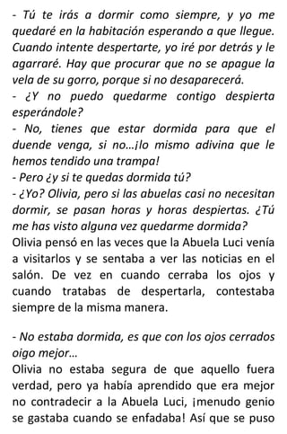 - Tú te irás a dormir como siempre, y yo me
quedaré en la habitación esperando a que llegue.
Cuando intente despertarte, yo iré por detrás y le
agarraré. Hay que procurar que no se apague la
vela de su gorro, porque si no desaparecerá.
- ¿Y no puedo quedarme contigo despierta
esperándole?
- No, tienes que estar dormida para que el
duende venga, si no…¡lo mismo adivina que le
hemos tendido una trampa!
- Pero ¿y si te quedas dormida tú?
- ¿Yo? Olivia, pero si las abuelas casi no necesitan
dormir, se pasan horas y horas despiertas. ¿Tú
me has visto alguna vez quedarme dormida?
Olivia pensó en las veces que la Abuela Luci venía
a visitarlos y se sentaba a ver las noticias en el
salón. De vez en cuando cerraba los ojos y
cuando tratabas de despertarla, contestaba
siempre de la misma manera.
- No estaba dormida, es que con los ojos cerrados
oigo mejor…
Olivia no estaba segura de que aquello fuera
verdad, pero ya había aprendido que era mejor
no contradecir a la Abuela Luci, ¡menudo genio
se gastaba cuando se enfadaba! Así que se puso
 