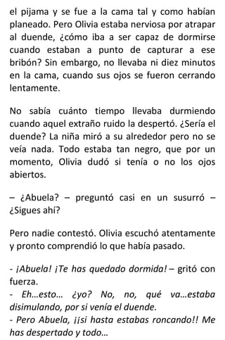 el pijama y se fue a la cama tal y como habían
planeado. Pero Olivia estaba nerviosa por atrapar
al duende, ¿cómo iba a ser capaz de dormirse
cuando estaban a punto de capturar a ese
bribón? Sin embargo, no llevaba ni diez minutos
en la cama, cuando sus ojos se fueron cerrando
lentamente.
No sabía cuánto tiempo llevaba durmiendo
cuando aquel extraño ruido la despertó. ¿Sería el
duende? La niña miró a su alrededor pero no se
veía nada. Todo estaba tan negro, que por un
momento, Olivia dudó si tenía o no los ojos
abiertos.
– ¿Abuela? – preguntó casi en un susurró –
¿Sigues ahí?
Pero nadie contestó. Olivia escuchó atentamente
y pronto comprendió lo que había pasado.
- ¡Abuela! ¡Te has quedado dormida! – gritó con
fuerza.
- Eh…esto… ¿yo? No, no, qué va…estaba
disimulando, por si venía el duende.
- Pero Abuela, ¡¡si hasta estabas roncando!! Me
has despertado y todo…
 