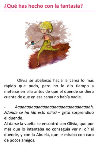 ¿Qué has hecho con la fantasía?
Olivia se abalanzó hacia la cama lo más
rápido que pudo, pero no le dio tiempo a
meterse en ella antes de que el duende se diera
cuenta de que en esa cama no había nadie.
- Aaaaaaaaaaaaaaaaaaaaaaaaaaaaaaaaah,
¿dónde se ha ido esta niña? – gritó sorprendido
el duende.
Al darse la vuelta se encontró con Olivia, que por
más que lo intentaba no conseguía ver ni oír al
duende, y con la Abuela, que le miraba con cara
de pocos amigos.
 
