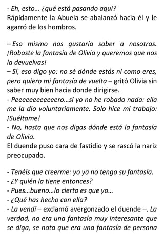 - Eh, esto… ¿qué está pasando aquí?
Rápidamente la Abuela se abalanzó hacia él y le
agarró de los hombros.
– Eso mismo nos gustaría saber a nosotras.
¡Robaste la fantasía de Olivia y queremos que nos
la devuelvas!
– Sí, eso digo yo: no sé dónde estás ni como eres,
pero quiero mi fantasía de vuelta – gritó Olivia sin
saber muy bien hacia donde dirigirse.
- Peeeeeeeeeeeero…si yo no he robado nada: ella
me la dio voluntariamente. Solo hice mi trabajo:
¡Suéltame!
- No, hasta que nos digas dónde está la fantasía
de Olivia.
El duende puso cara de fastidio y se rascó la nariz
preocupado.
- Tenéis que creerme: yo ya no tengo su fantasía.
- ¿Y quién la tiene entonces?
- Pues…bueno…lo cierto es que yo…
- ¿Qué has hecho con ella?
- La vendí – exclamó avergonzado el duende –. La
verdad, no era una fantasía muy interesante que
se diga, se nota que era una fantasía de persona
 