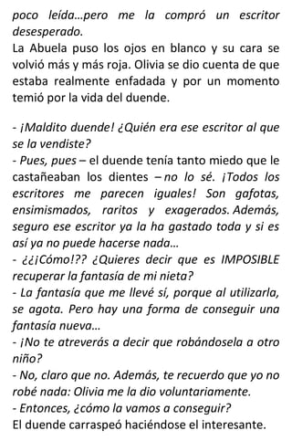 poco leída…pero me la compró un escritor
desesperado.
La Abuela puso los ojos en blanco y su cara se
volvió más y más roja. Olivia se dio cuenta de que
estaba realmente enfadada y por un momento
temió por la vida del duende.
- ¡Maldito duende! ¿Quién era ese escritor al que
se la vendiste?
- Pues, pues – el duende tenía tanto miedo que le
castañeaban los dientes – no lo sé. ¡Todos los
escritores me parecen iguales! Son gafotas,
ensimismados, raritos y exagerados. Además,
seguro ese escritor ya la ha gastado toda y si es
así ya no puede hacerse nada…
- ¿¿¡Cómo!?? ¿Quieres decir que es IMPOSIBLE
recuperar la fantasía de mi nieta?
- La fantasía que me llevé sí, porque al utilizarla,
se agota. Pero hay una forma de conseguir una
fantasía nueva…
- ¡No te atreverás a decir que robándosela a otro
niño?
- No, claro que no. Además, te recuerdo que yo no
robé nada: Olivia me la dio voluntariamente.
- Entonces, ¿cómo la vamos a conseguir?
El duende carraspeó haciéndose el interesante.
 