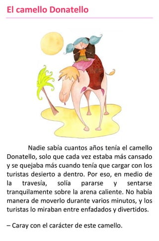 El camello Donatello
Nadie sabía cuantos años tenía el camello
Donatello, solo que cada vez estaba más cansado
y se quejaba más cuando tenía que cargar con los
turistas desierto a dentro. Por eso, en medio de
la travesía, solía pararse y sentarse
tranquilamente sobre la arena caliente. No había
manera de moverlo durante varios minutos, y los
turistas lo miraban entre enfadados y divertidos.
– Caray con el carácter de este camello.
 