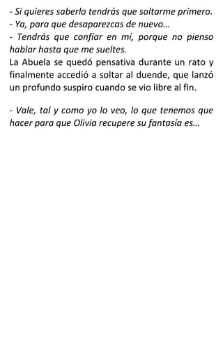 - Si quieres saberlo tendrás que soltarme primero.
- Ya, para que desaparezcas de nuevo…
- Tendrás que confíar en mí, porque no pienso
hablar hasta que me sueltes.
La Abuela se quedó pensativa durante un rato y
finalmente accedió a soltar al duende, que lanzó
un profundo suspiro cuando se vio libre al fin.
- Vale, tal y como yo lo veo, lo que tenemos que
hacer para que Olivia recupere su fantasía es…
 