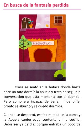 En busca de la fantasía perdida
Olivia se sentó en la butaca donde hasta
hace un rato dormía la abuela y trató de seguir la
conversación que esta mantenía con el duende.
Pero como era incapaz de verle, ni de oírle,
pronto se aburrió y se quedó dormida.
Cuando se despertó, estaba metida en la cama y
la Abuela canturreaba contenta en la cocina.
Debía ser ya de día, porque entraba un poco de
 