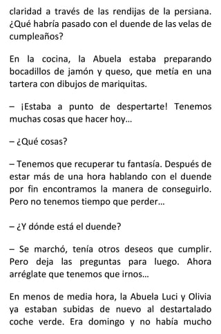 claridad a través de las rendijas de la persiana.
¿Qué habría pasado con el duende de las velas de
cumpleaños?
En la cocina, la Abuela estaba preparando
bocadillos de jamón y queso, que metía en una
tartera con dibujos de mariquitas.
– ¡Estaba a punto de despertarte! Tenemos
muchas cosas que hacer hoy…
– ¿Qué cosas?
– Tenemos que recuperar tu fantasía. Después de
estar más de una hora hablando con el duende
por fin encontramos la manera de conseguirlo.
Pero no tenemos tiempo que perder…
– ¿Y dónde está el duende?
– Se marchó, tenía otros deseos que cumplir.
Pero deja las preguntas para luego. Ahora
arréglate que tenemos que irnos…
En menos de media hora, la Abuela Luci y Olivia
ya estaban subidas de nuevo al destartalado
coche verde. Era domingo y no había mucho
 
