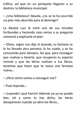 tráfico, así que en un periquete llegaron a su
destino: la biblioteca municipal.
– ¿Una biblioteca? Abuela, ¿no se te ha ocurrido
un plan más aburrido para el domingo?
La Abuela Luci le echó una de sus miradas
furibundas y haciendo caso omiso a su pregunta
comenzó a explicarle el plan:
– Olivia, según nos dijo el duende, tu fantasía se
la ha llevado otra persona, la ha usado, y se ha
consumido para siempre. Así que, para conseguir
que vuelvas a tenerla, que recuperes tu aspecto
normal y que las letras vuelvan a tus libros,
tenemos que hacer que te nazca una fantasía
nueva…
– ¿Pero cómo vamos a conseguir eso?
– Pues leyendo…
– ¡Leyendo! ¡qué horror! Además yo ya no puedo
leer, tal y como tú has dicho, las letras
desaparecen cuando yo abro los libros…
 