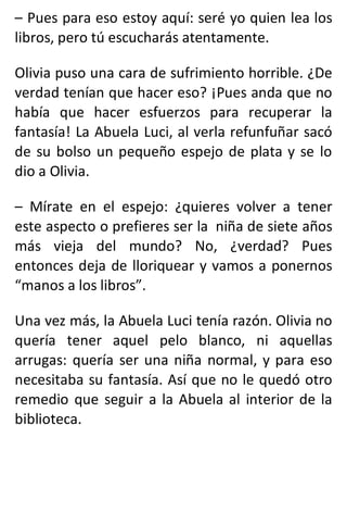 – Pues para eso estoy aquí: seré yo quien lea los
libros, pero tú escucharás atentamente.
Olivia puso una cara de sufrimiento horrible. ¿De
verdad tenían que hacer eso? ¡Pues anda que no
había que hacer esfuerzos para recuperar la
fantasía! La Abuela Luci, al verla refunfuñar sacó
de su bolso un pequeño espejo de plata y se lo
dio a Olivia.
– Mírate en el espejo: ¿quieres volver a tener
este aspecto o prefieres ser la niña de siete años
más vieja del mundo? No, ¿verdad? Pues
entonces deja de lloriquear y vamos a ponernos
“manos a los libros”.
Una vez más, la Abuela Luci tenía razón. Olivia no
quería tener aquel pelo blanco, ni aquellas
arrugas: quería ser una niña normal, y para eso
necesitaba su fantasía. Así que no le quedó otro
remedio que seguir a la Abuela al interior de la
biblioteca.
 