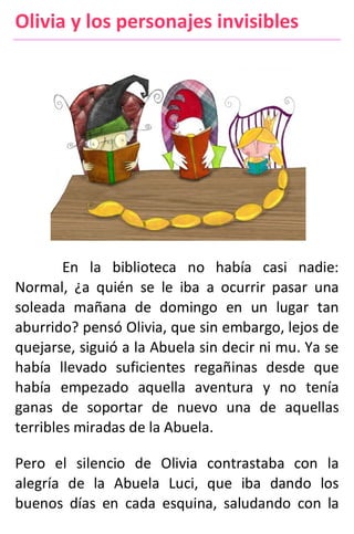 Olivia y los personajes invisibles
En la biblioteca no había casi nadie:
Normal, ¿a quién se le iba a ocurrir pasar una
soleada mañana de domingo en un lugar tan
aburrido? pensó Olivia, que sin embargo, lejos de
quejarse, siguió a la Abuela sin decir ni mu. Ya se
había llevado suficientes regañinas desde que
había empezado aquella aventura y no tenía
ganas de soportar de nuevo una de aquellas
terribles miradas de la Abuela.
Pero el silencio de Olivia contrastaba con la
alegría de la Abuela Luci, que iba dando los
buenos días en cada esquina, saludando con la
 