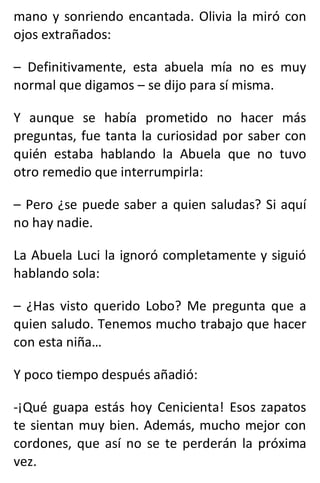 mano y sonriendo encantada. Olivia la miró con
ojos extrañados:
– Definitivamente, esta abuela mía no es muy
normal que digamos – se dijo para sí misma.
Y aunque se había prometido no hacer más
preguntas, fue tanta la curiosidad por saber con
quién estaba hablando la Abuela que no tuvo
otro remedio que interrumpirla:
– Pero ¿se puede saber a quien saludas? Si aquí
no hay nadie.
La Abuela Luci la ignoró completamente y siguió
hablando sola:
– ¿Has visto querido Lobo? Me pregunta que a
quien saludo. Tenemos mucho trabajo que hacer
con esta niña…
Y poco tiempo después añadió:
-¡Qué guapa estás hoy Cenicienta! Esos zapatos
te sientan muy bien. Además, mucho mejor con
cordones, que así no se te perderán la próxima
vez.
 
