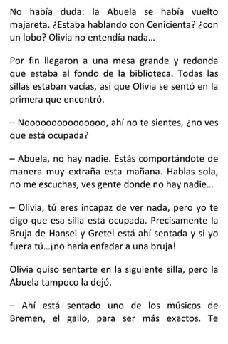 No había duda: la Abuela se había vuelto
majareta. ¿Estaba hablando con Cenicienta? ¿con
un lobo? Olivia no entendía nada…
Por fin llegaron a una mesa grande y redonda
que estaba al fondo de la biblioteca. Todas las
sillas estaban vacías, así que Olivia se sentó en la
primera que encontró.
– Nooooooooooooooo, ahí no te sientes, ¿no ves
que está ocupada?
– Abuela, no hay nadie. Estás comportándote de
manera muy extraña esta mañana. Hablas sola,
no me escuchas, ves gente donde no hay nadie…
– Olivia, tú eres incapaz de ver nada, pero yo te
digo que esa silla está ocupada. Precisamente la
Bruja de Hansel y Gretel está ahí sentada y si yo
fuera tú…¡no haría enfadar a una bruja!
Olivia quiso sentarte en la siguiente silla, pero la
Abuela tampoco la dejó.
– Ahí está sentado uno de los músicos de
Bremen, el gallo, para ser más exactos. Te
 