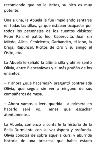 recomiendo que no le irrites, su pico es muy
potente.
Una a una, la Abuela le fue impidiendo sentarse
en todas las sillas, ya que estaban ocupadas por
todos los personajes de los cuentos clásicos:
Peter Pan, el patito feo, Caperucita, Juan sin
Miedo, Alicia, Cenicienta, Garbancito, el lobo, la
bruja, Rapunzel, Ricitos de Oro y su amigo el
Osito, etc.
La Abuela le señaló la última silla y ahí se sentó
Olivia, entre Blancanieves y el más gruñón de los
enanitos.
– Y ahora ¿qué hacemos?- preguntó contrariada
Olivia, que seguía sin ver a ninguno de sus
compañeros de mesa.
– Ahora vamos a leer, querida. La primera en
hacerlo seré yo. Tienes que escuchar
atentamente…
La Abuela, comenzó a contarle la historia de la
Bella Durmiente con su voz áspera y profunda.
Olivia conocía de sobra aquella cursi y aburrida
historia de una princesa que había estado
 