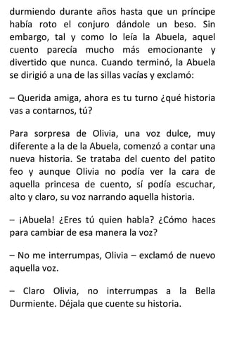 durmiendo durante años hasta que un príncipe
había roto el conjuro dándole un beso. Sin
embargo, tal y como lo leía la Abuela, aquel
cuento parecía mucho más emocionante y
divertido que nunca. Cuando terminó, la Abuela
se dirigió a una de las sillas vacías y exclamó:
– Querida amiga, ahora es tu turno ¿qué historia
vas a contarnos, tú?
Para sorpresa de Olivia, una voz dulce, muy
diferente a la de la Abuela, comenzó a contar una
nueva historia. Se trataba del cuento del patito
feo y aunque Olivia no podía ver la cara de
aquella princesa de cuento, sí podía escuchar,
alto y claro, su voz narrando aquella historia.
– ¡Abuela! ¿Eres tú quien habla? ¿Cómo haces
para cambiar de esa manera la voz?
– No me interrumpas, Olivia – exclamó de nuevo
aquella voz.
– Claro Olivia, no interrumpas a la Bella
Durmiente. Déjala que cuente su historia.
 