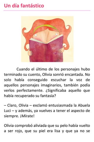 Un día fantástico
Cuando el último de los personajes hubo
terminado su cuento, Olivia sonrió encantada. No
solo había conseguido escuchar la voz de
aquellos personajes imaginarios, también podía
verlos perfectamente. ¿Significaba aquello que
había recuperado su fantasía?
– Claro, Olivia – exclamó entusiasmada la Abuela
Luci – y además, ya vuelves a tener el aspecto de
siempre. ¡Mírate!
Olivia comprobó aliviada que su pelo había vuelto
a ser rojo, que su piel era lisa y que ya no se
 