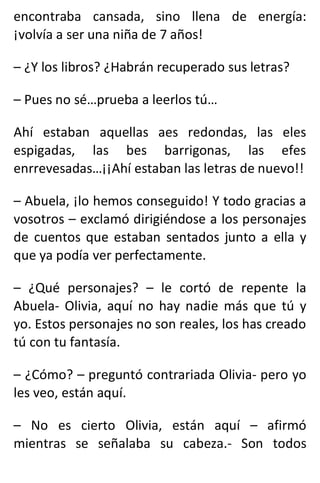 encontraba cansada, sino llena de energía:
¡volvía a ser una niña de 7 años!
– ¿Y los libros? ¿Habrán recuperado sus letras?
– Pues no sé…prueba a leerlos tú…
Ahí estaban aquellas aes redondas, las eles
espigadas, las bes barrigonas, las efes
enrrevesadas…¡¡Ahí estaban las letras de nuevo!!
– Abuela, ¡lo hemos conseguido! Y todo gracias a
vosotros – exclamó dirigiéndose a los personajes
de cuentos que estaban sentados junto a ella y
que ya podía ver perfectamente.
– ¿Qué personajes? – le cortó de repente la
Abuela- Olivia, aquí no hay nadie más que tú y
yo. Estos personajes no son reales, los has creado
tú con tu fantasía.
– ¿Cómo? – preguntó contrariada Olivia- pero yo
les veo, están aquí.
– No es cierto Olivia, están aquí – afirmó
mientras se señalaba su cabeza.- Son todos
 