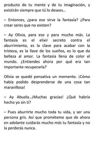 producto de tu mente y de tu imaginación, y
existirán siempre que tú lo desees…
– Entonces, ¿para eso sirve la fantasía? ¿Para
crear seres que no existen?
– Ay Olivia, para eso y para mucho más. La
fantasía es el elixir secreto contra el
aburrimiento, es la clave para acabar con la
tristeza, es la llave de los sueños, es lo que da
belleza al amor. La fantasía llena de color el
mundo. ¿Entiendes ahora por qué era tan
importante recuperarla?
Olivia se quedó pensativa un momento. ¡Cómo
había podido desprenderse de una cosa tan
maravillosa!
– Ay Abuela…¡Muchas gracias! ¿Qué habría
hecho yo sin ti?
– Pues aburrirte mucho toda tu vida, y ser una
persona gris. Así que prométeme que de ahora
en adelante cuidarás mucho más tu fantasía y no
la perderás nunca.
 