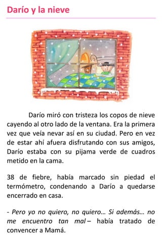Darío y la nieve
Darío miró con tristeza los copos de nieve
cayendo al otro lado de la ventana. Era la primera
vez que veía nevar así en su ciudad. Pero en vez
de estar ahí afuera disfrutando con sus amigos,
Darío estaba con su pijama verde de cuadros
metido en la cama.
38 de fiebre, había marcado sin piedad el
termómetro, condenando a Darío a quedarse
encerrado en casa.
- Pero yo no quiero, no quiero… Si además… no
me encuentro tan mal – había tratado de
convencer a Mamá.
 