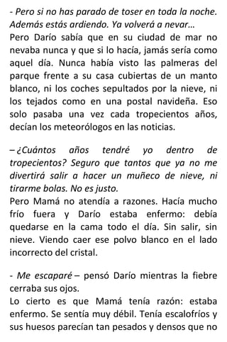 - Pero si no has parado de toser en toda la noche.
Además estás ardiendo. Ya volverá a nevar…
Pero Darío sabía que en su ciudad de mar no
nevaba nunca y que si lo hacía, jamás sería como
aquel día. Nunca había visto las palmeras del
parque frente a su casa cubiertas de un manto
blanco, ni los coches sepultados por la nieve, ni
los tejados como en una postal navideña. Eso
solo pasaba una vez cada tropecientos años,
decían los meteorólogos en las noticias.
– ¿Cuántos años tendré yo dentro de
tropecientos? Seguro que tantos que ya no me
divertirá salir a hacer un muñeco de nieve, ni
tirarme bolas. No es justo.
Pero Mamá no atendía a razones. Hacía mucho
frío fuera y Darío estaba enfermo: debía
quedarse en la cama todo el día. Sin salir, sin
nieve. Viendo caer ese polvo blanco en el lado
incorrecto del cristal.
- Me escaparé – pensó Darío mientras la fiebre
cerraba sus ojos.
Lo cierto es que Mamá tenía razón: estaba
enfermo. Se sentía muy débil. Tenía escalofríos y
sus huesos parecían tan pesados y densos que no
 