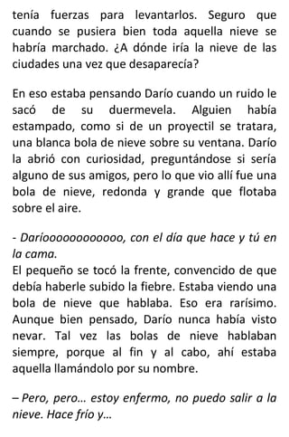 tenía fuerzas para levantarlos. Seguro que
cuando se pusiera bien toda aquella nieve se
habría marchado. ¿A dónde iría la nieve de las
ciudades una vez que desaparecía?
En eso estaba pensando Darío cuando un ruido le
sacó de su duermevela. Alguien había
estampado, como si de un proyectil se tratara,
una blanca bola de nieve sobre su ventana. Darío
la abrió con curiosidad, preguntándose si sería
alguno de sus amigos, pero lo que vio allí fue una
bola de nieve, redonda y grande que flotaba
sobre el aire.
- Daríoooooooooooo, con el día que hace y tú en
la cama.
El pequeño se tocó la frente, convencido de que
debía haberle subido la fiebre. Estaba viendo una
bola de nieve que hablaba. Eso era rarísimo.
Aunque bien pensado, Darío nunca había visto
nevar. Tal vez las bolas de nieve hablaban
siempre, porque al fin y al cabo, ahí estaba
aquella llamándolo por su nombre.
– Pero, pero… estoy enfermo, no puedo salir a la
nieve. Hace frío y…
 