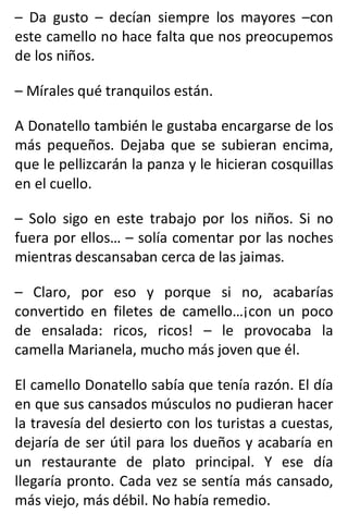 – Da gusto – decían siempre los mayores –con
este camello no hace falta que nos preocupemos
de los niños.
– Mírales qué tranquilos están.
A Donatello también le gustaba encargarse de los
más pequeños. Dejaba que se subieran encima,
que le pellizcarán la panza y le hicieran cosquillas
en el cuello.
– Solo sigo en este trabajo por los niños. Si no
fuera por ellos… – solía comentar por las noches
mientras descansaban cerca de las jaimas.
– Claro, por eso y porque si no, acabarías
convertido en filetes de camello…¡con un poco
de ensalada: ricos, ricos! – le provocaba la
camella Marianela, mucho más joven que él.
El camello Donatello sabía que tenía razón. El día
en que sus cansados músculos no pudieran hacer
la travesía del desierto con los turistas a cuestas,
dejaría de ser útil para los dueños y acabaría en
un restaurante de plato principal. Y ese día
llegaría pronto. Cada vez se sentía más cansado,
más viejo, más débil. No había remedio.
 