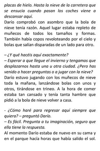 placas de hielo. Hasta la nieve de la carretera que
se ensucia cuando pasan los coches viene a
descansar aquí.
Darío comprobó con asombro que la bola de
nieve tenía razón. Aquel lugar estaba repleto de
muñecos de todos los tamaños y formas.
También había copos revoloteando por el cielo y
bolas que salían disparadas de un lado para otro.
– ¿Y qué hacéis aquí exactamente?
– Esperar a que llegue el invierno y tengamos que
desplazarnos hasta una u otra ciudad. ¿Pero has
venido a hacer preguntas o a jugar con la nieve?
Darío estuvo jugando con los muñecos de nieve
toda la mañana, lanzándose bolas con unos y
otros, tirándose en trineo. A la hora de comer
estaba tan cansado y tenía tanta hambre que
pidió a la bola de nieve volver a casa.
- ¿Cómo haré para regresar aquí siempre que
quiera? – preguntó Darío.
– Es fácil. Pregunta a tu imaginación, seguro que
ella tiene la respuesta.
Al momento Darío estaba de nuevo en su cama y
en el parque hacía horas que había salido el sol.
 