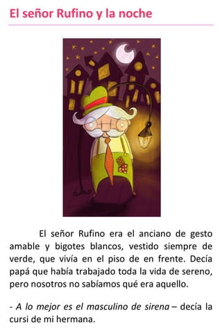 El señor Rufino y la noche
El señor Rufino era el anciano de gesto
amable y bigotes blancos, vestido siempre de
verde, que vivía en el piso de en frente. Decía
papá que había trabajado toda la vida de sereno,
pero nosotros no sabíamos qué era aquello.
- A lo mejor es el masculino de sirena – decía la
cursi de mi hermana.
 