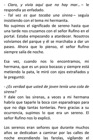 - Claro, y vivía aquí que no hay mar… – le
respondía yo enfadado.
- Tal vez es que tocaba una sirena – seguía
insistiendo con el tema mi hermanita.
No supimos el significado de sereno hasta que
una tarde nos cruzamos con el señor Rufino en el
portal. Estaba empezando a atardecer. Nosotros
volvíamos del parque y él se marchaba a dar un
paseo. Ahora que lo pienso, el señor Rufino
siempre salía de noche.
Esa vez, cuando nos lo encontramos, mi
hermana, que es un poco bocazas y siempre está
metiendo la pata, le miró con ojos extrañados y
le preguntó:
- ¿Es verdad que usted de joven tenía una cola de
sirena?
Y dale con las sirenas, a veces a mi hermana
habría que taparle la boca con esparadrapo para
que no diga tantas tonterías. Pero gracias a su
ocurrencia, supimos lo que era un sereno. El
señor Rufino nos lo explicó.
Los serenos eran señores que durante muchos
años se dedicaban a caminar por las calles de
noche encendiendo las farolas, vigilando el
 