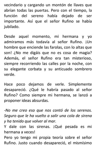 vecindario y cargando un montón de llaves que
abrían todas las puertas. Pero con el tiempo, la
función del sereno había dejado de ser
importante. Así que el señor Rufino se había
jubilado.
Desde aquel momento, mi hermana y yo
admiramos más todavía al señor Rufino. ¡Un
hombre que enciende las farolas, con lo altas que
son! ¿No me digáis que no es cosa de magia?
Además, el señor Rufino era tan misterioso,
siempre recorriendo las calles por la noche, con
su elegante corbata y su anticuado sombrero
verde.
Hace poco dejamos de verle. Simplemente
desapareció. ¿Qué le habría pasado al señor
Rufino? Como siempre mi hermana, se lanzó a
proponer ideas absurdas.
-No me creo eso que nos contó de los serenos.
Seguro que le ha vuelto a salir una cola de sirena
y ha tenido que volver al mar.
Y dale con las sirenas. ¡Qué pesada es mi
hermana a veces!
Pero yo tengo mi propia teoría sobre el señor
Rufino. Justo cuando desapareció, el mismísimo
 
