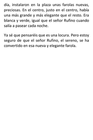 día, instalaron en la plaza unas farolas nuevas,
preciosas. En el centro, justo en el centro, había
una más grande y más elegante que el resto. Era
blanca y verde, igual que el señor Rufino cuando
salía a pasear cada noche.
Ya sé que pensaréis que es una locura. Pero estoy
seguro de que el señor Rufino, el sereno, se ha
convertido en esa nueva y elegante farola.
 