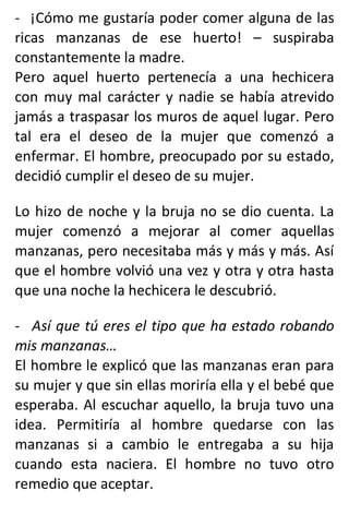 - ¡Cómo me gustaría poder comer alguna de las
ricas manzanas de ese huerto! – suspiraba
constantemente la madre.
Pero aquel huerto pertenecía a una hechicera
con muy mal carácter y nadie se había atrevido
jamás a traspasar los muros de aquel lugar. Pero
tal era el deseo de la mujer que comenzó a
enfermar. El hombre, preocupado por su estado,
decidió cumplir el deseo de su mujer.
Lo hizo de noche y la bruja no se dio cuenta. La
mujer comenzó a mejorar al comer aquellas
manzanas, pero necesitaba más y más y más. Así
que el hombre volvió una vez y otra y otra hasta
que una noche la hechicera le descubrió.
- Así que tú eres el tipo que ha estado robando
mis manzanas…
El hombre le explicó que las manzanas eran para
su mujer y que sin ellas moriría ella y el bebé que
esperaba. Al escuchar aquello, la bruja tuvo una
idea. Permitiría al hombre quedarse con las
manzanas si a cambio le entregaba a su hija
cuando esta naciera. El hombre no tuvo otro
remedio que aceptar.
 