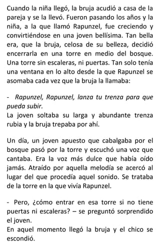 Cuando la niña llegó, la bruja acudió a casa de la
pareja y se la llevó. Fueron pasando los años y la
niña, a la que llamó Rapunzel, fue creciendo y
convirtiéndose en una joven bellísima. Tan bella
era, que la bruja, celosa de su belleza, decidió
encerrarla en una torre en medio del bosque.
Una torre sin escaleras, ni puertas. Tan solo tenía
una ventana en lo alto desde la que Rapunzel se
asomaba cada vez que la bruja la llamaba:
- Rapunzel, Rapunzel, lanza tu trenza para que
pueda subir.
La joven soltaba su larga y abundante trenza
rubia y la bruja trepaba por ahí.
Un día, un joven apuesto que cabalgaba por el
bosque pasó por la torre y escuchó una voz que
cantaba. Era la voz más dulce que había oído
jamás. Atraído por aquella melodía se acercó al
lugar del que procedía aquel sonido. Se trataba
de la torre en la que vivía Rapunzel.
- Pero, ¿cómo entrar en esa torre si no tiene
puertas ni escaleras? – se preguntó sorprendido
el joven.
En aquel momento llegó la bruja y el chico se
escondió.
 