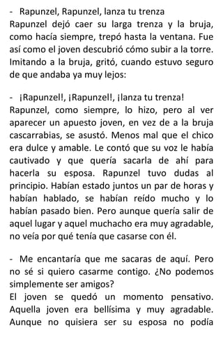 - Rapunzel, Rapunzel, lanza tu trenza
Rapunzel dejó caer su larga trenza y la bruja,
como hacía siempre, trepó hasta la ventana. Fue
así como el joven descubrió cómo subir a la torre.
Imitando a la bruja, gritó, cuando estuvo seguro
de que andaba ya muy lejos:
- ¡Rapunzel!, ¡Rapunzel!, ¡lanza tu trenza!
Rapunzel, como siempre, lo hizo, pero al ver
aparecer un apuesto joven, en vez de a la bruja
cascarrabias, se asustó. Menos mal que el chico
era dulce y amable. Le contó que su voz le había
cautivado y que quería sacarla de ahí para
hacerla su esposa. Rapunzel tuvo dudas al
principio. Habían estado juntos un par de horas y
habían hablado, se habían reído mucho y lo
habían pasado bien. Pero aunque quería salir de
aquel lugar y aquel muchacho era muy agradable,
no veía por qué tenía que casarse con él.
- Me encantaría que me sacaras de aquí. Pero
no sé si quiero casarme contigo. ¿No podemos
simplemente ser amigos?
El joven se quedó un momento pensativo.
Aquella joven era bellísima y muy agradable.
Aunque no quisiera ser su esposa no podía
 