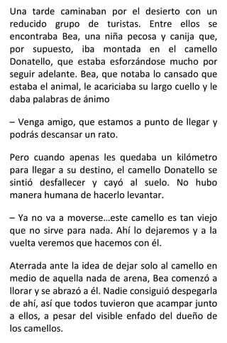 Una tarde caminaban por el desierto con un
reducido grupo de turistas. Entre ellos se
encontraba Bea, una niña pecosa y canija que,
por supuesto, iba montada en el camello
Donatello, que estaba esforzándose mucho por
seguir adelante. Bea, que notaba lo cansado que
estaba el animal, le acariciaba su largo cuello y le
daba palabras de ánimo
– Venga amigo, que estamos a punto de llegar y
podrás descansar un rato.
Pero cuando apenas les quedaba un kilómetro
para llegar a su destino, el camello Donatello se
sintió desfallecer y cayó al suelo. No hubo
manera humana de hacerlo levantar.
– Ya no va a moverse…este camello es tan viejo
que no sirve para nada. Ahí lo dejaremos y a la
vuelta veremos que hacemos con él.
Aterrada ante la idea de dejar solo al camello en
medio de aquella nada de arena, Bea comenzó a
llorar y se abrazó a él. Nadie consiguió despegarla
de ahí, así que todos tuvieron que acampar junto
a ellos, a pesar del visible enfado del dueño de
los camellos.
 
