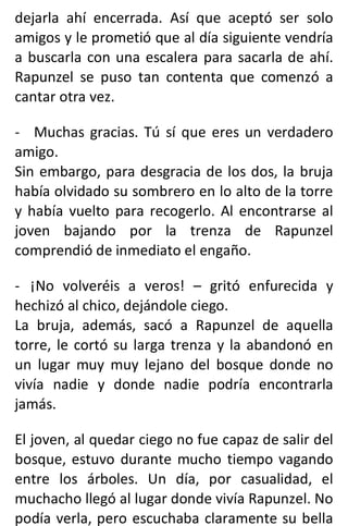 dejarla ahí encerrada. Así que aceptó ser solo
amigos y le prometió que al día siguiente vendría
a buscarla con una escalera para sacarla de ahí.
Rapunzel se puso tan contenta que comenzó a
cantar otra vez.
- Muchas gracias. Tú sí que eres un verdadero
amigo.
Sin embargo, para desgracia de los dos, la bruja
había olvidado su sombrero en lo alto de la torre
y había vuelto para recogerlo. Al encontrarse al
joven bajando por la trenza de Rapunzel
comprendió de inmediato el engaño.
- ¡No volveréis a veros! – gritó enfurecida y
hechizó al chico, dejándole ciego.
La bruja, además, sacó a Rapunzel de aquella
torre, le cortó su larga trenza y la abandonó en
un lugar muy muy lejano del bosque donde no
vivía nadie y donde nadie podría encontrarla
jamás.
El joven, al quedar ciego no fue capaz de salir del
bosque, estuvo durante mucho tiempo vagando
entre los árboles. Un día, por casualidad, el
muchacho llegó al lugar donde vivía Rapunzel. No
podía verla, pero escuchaba claramente su bella
 