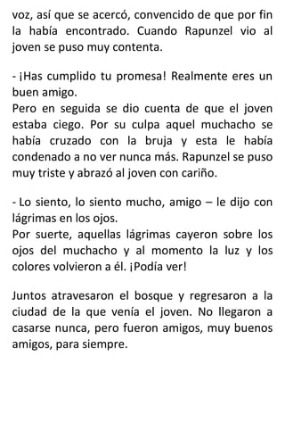 voz, así que se acercó, convencido de que por fin
la había encontrado. Cuando Rapunzel vio al
joven se puso muy contenta.
- ¡Has cumplido tu promesa! Realmente eres un
buen amigo.
Pero en seguida se dio cuenta de que el joven
estaba ciego. Por su culpa aquel muchacho se
había cruzado con la bruja y esta le había
condenado a no ver nunca más. Rapunzel se puso
muy triste y abrazó al joven con cariño.
- Lo siento, lo siento mucho, amigo – le dijo con
lágrimas en los ojos.
Por suerte, aquellas lágrimas cayeron sobre los
ojos del muchacho y al momento la luz y los
colores volvieron a él. ¡Podía ver!
Juntos atravesaron el bosque y regresaron a la
ciudad de la que venía el joven. No llegaron a
casarse nunca, pero fueron amigos, muy buenos
amigos, para siempre.
 