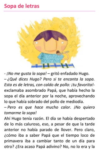 Sopa de letras
- ¡No me gusta la sopa! – gritó enfadado Hugo.
– ¿Qué dices Hugo? Pero si te encanta la sopa.
Esta es de letras, con caldo de pollo: ¡tu favorita!-
exclamaba asombrado Papá, que había hecho la
sopa el día anterior por la noche, aprovechando
lo que había sobrado del pollo de mediodía.
– Pero es que hace mucho calor. ¡No quiero
tomarme la sopa!
Ahí Hugo tenía razón. El día se había despertado
de lo más caluroso, eso, a pesar de que la tarde
anterior no había parado de llover. Pero claro,
¿cómo iba a saber Papá que el tiempo loco de
primavera iba a cambiar tanto de un día para
otro? ¿Era acaso Papá adivino? No, no lo era y la
 