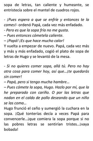 sopa de letras, tan caliente y humeante, se
entristecía sobre el mantel de cuadros rojos.
- ¡Pues espera a que se enfríe y entonces te la
comes!- ordenó Papá, cada vez más enfadado.
- Pero es que la sopa fría no me gusta.
– Pues entonces cómetela caliente.
– ¡Papá! ¡Es que hace mucho calor!
Y vuelta a empezar de nuevo. Papá, cada vez más
y más y más enfadado, cogió el plato de sopa de
letras de Hugo y se levantó de la mesa.
- Si no quieres comer sopa, allá tú. Pero no hay
otra cosa para comer hoy, así que…¡te quedarás
sin comer!
– Papá, pero si tengo mucha hambre…
– Pues cómete la sopa, Hugo. Hazlo por mí, que la
he preparado con cariño. O por las letras que
nadan en el caldo de pollo deseando que un niño
se las coma…
Hugo frunció el ceño y sumergió la cuchara en la
sopa. ¡Qué tonterías decía a veces Papá para
convencerle…¡que comiera la sopa porque si no
las pobres letras se sentirían tristes…¡vaya
bobada!
 