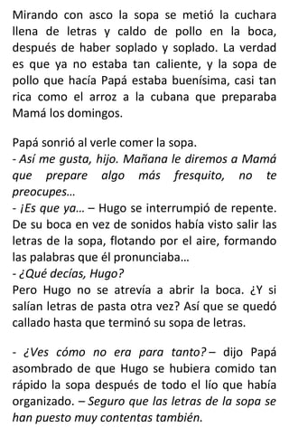 Mirando con asco la sopa se metió la cuchara
llena de letras y caldo de pollo en la boca,
después de haber soplado y soplado. La verdad
es que ya no estaba tan caliente, y la sopa de
pollo que hacía Papá estaba buenísima, casi tan
rica como el arroz a la cubana que preparaba
Mamá los domingos.
Papá sonrió al verle comer la sopa.
- Así me gusta, hijo. Mañana le diremos a Mamá
que prepare algo más fresquito, no te
preocupes…
- ¡Es que ya… – Hugo se interrumpió de repente.
De su boca en vez de sonidos había visto salir las
letras de la sopa, flotando por el aire, formando
las palabras que él pronunciaba…
- ¿Qué decías, Hugo?
Pero Hugo no se atrevía a abrir la boca. ¿Y si
salían letras de pasta otra vez? Así que se quedó
callado hasta que terminó su sopa de letras.
- ¿Ves cómo no era para tanto? – dijo Papá
asombrado de que Hugo se hubiera comido tan
rápido la sopa después de todo el lío que había
organizado. – Seguro que las letras de la sopa se
han puesto muy contentas también.
 