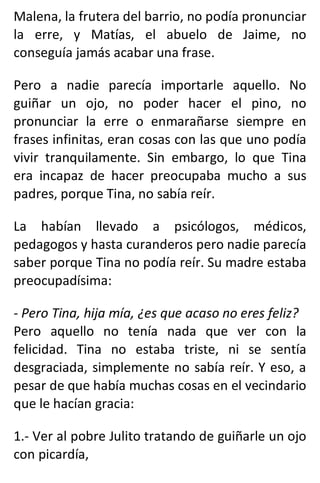 Malena, la frutera del barrio, no podía pronunciar
la erre, y Matías, el abuelo de Jaime, no
conseguía jamás acabar una frase.
Pero a nadie parecía importarle aquello. No
guiñar un ojo, no poder hacer el pino, no
pronunciar la erre o enmarañarse siempre en
frases infinitas, eran cosas con las que uno podía
vivir tranquilamente. Sin embargo, lo que Tina
era incapaz de hacer preocupaba mucho a sus
padres, porque Tina, no sabía reír.
La habían llevado a psicólogos, médicos,
pedagogos y hasta curanderos pero nadie parecía
saber porque Tina no podía reír. Su madre estaba
preocupadísima:
- Pero Tina, hija mía, ¿es que acaso no eres feliz?
Pero aquello no tenía nada que ver con la
felicidad. Tina no estaba triste, ni se sentía
desgraciada, simplemente no sabía reír. Y eso, a
pesar de que había muchas cosas en el vecindario
que le hacían gracia:
1.- Ver al pobre Julito tratando de guiñarle un ojo
con picardía,
 
