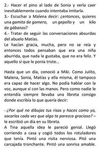 2.- Hacer el pino al lado de Sonia y verla caer
inevitablemente cuando intentaba imitarla.
3.- Escuchar a Malena decir: ¿entonces, quieres
una gamita de gomero, un gepollo y un kilo
de gábanos?
4.- Tratar de seguir las conversaciones absurdas
del abuelo Matías.
Le hacían gracia, mucha, pero no se reía y
entonces todos pensaban que era una niña
aburrida, que nada le gustaba, que no era feliz. Y
aquello sí que le ponía triste…
Hasta que un día, conoció a Miki. Como Julito,
Malena, Sonia, Matías y ella misma, él tampoco
era capaz de hacer algo. No podía hablar con la
voz, aunque sí con las manos. Pero como nadie le
entendía siempre llevaba una libreta consigo
donde escribía lo que quería decir:
- ¿Por qué no dibujas tus risas y haces como yo,
sacarlas cada vez que algo te parezca gracioso? –
le escribió un día en su libreta.
A Tina aquella idea le pareció genial. Llegó
corriendo a casa y cogió todos los rotuladores
que tenía. Pintó una risita nerviosa. Pitó una
carcajada tronchante. Pintó una sonrisa amable.
 