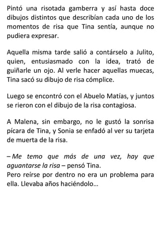 Pintó una risotada gamberra y así hasta doce
dibujos distintos que describían cada uno de los
momentos de risa que Tina sentía, aunque no
pudiera expresar.
Aquella misma tarde salió a contárselo a Julito,
quien, entusiasmado con la idea, trató de
guiñarle un ojo. Al verle hacer aquellas muecas,
Tina sacó su dibujo de risa cómplice.
Luego se encontró con el Abuelo Matías, y juntos
se rieron con el dibujo de la risa contagiosa.
A Malena, sin embargo, no le gustó la sonrisa
pícara de Tina, y Sonia se enfadó al ver su tarjeta
de muerta de la risa.
– Me temo que más de una vez, hay que
aguantarse la risa – pensó Tina.
Pero reírse por dentro no era un problema para
ella. Llevaba años haciéndolo…
 