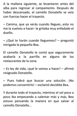 A la mañana siguiente, se levantaron antes del
alba para regresar al campamento. Después de
haber descansado, el camello Donatello se veía
con fuerzas hacer el trayecto.
– Camina, que ya verás cuando llegues…esta no
me la vuelves a hacer- le gritaba muy enfadado el
dueño.
– ¿Qué te harán cuando lleguemos? – preguntó
intrigada la pequeña Bea.
El camello Donatello le contó que seguramente
acabaría a la parrilla en alguno de los
restaurantes de la zona.
– Es ley de vida, ¡qué le vamos a hacer! – afirmó
resignado Donatello.
– Pues habrá que buscar una solución. ¡No
podemos consentirlo! – exclamó decidida Bea.
Y durante todo el trayecto, mientras el sol poco a
poco iba empezando a calentar más y más, Bea
estuvo pensando la manera en que salvar al
camello Donatello…
 