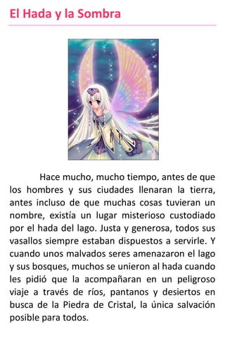 El Hada y la Sombra
Hace mucho, mucho tiempo, antes de que
los hombres y sus ciudades llenaran la tierra,
antes incluso de que muchas cosas tuvieran un
nombre, existía un lugar misterioso custodiado
por el hada del lago. Justa y generosa, todos sus
vasallos siempre estaban dispuestos a servirle. Y
cuando unos malvados seres amenazaron el lago
y sus bosques, muchos se unieron al hada cuando
les pidió que la acompañaran en un peligroso
viaje a través de ríos, pantanos y desiertos en
busca de la Piedra de Cristal, la única salvación
posible para todos.
 
